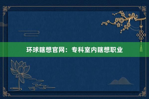 环球瞎想官网：专科室内瞎想职业