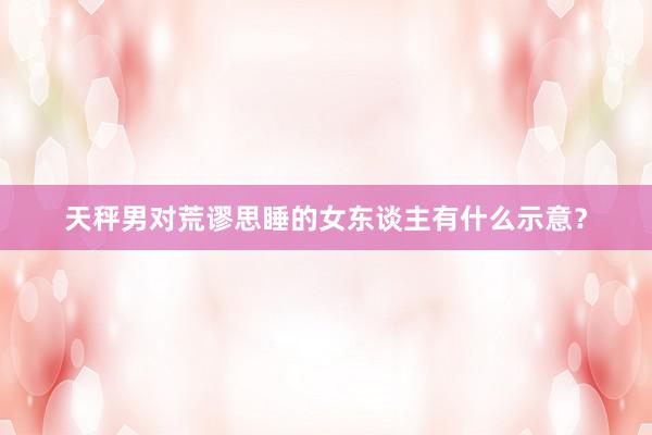 天秤男对荒谬思睡的女东谈主有什么示意？
