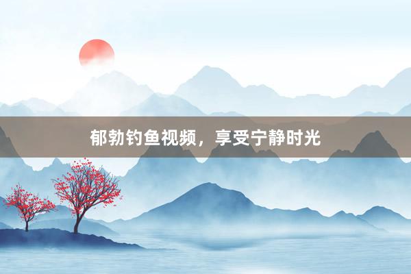 郁勃钓鱼视频，享受宁静时光